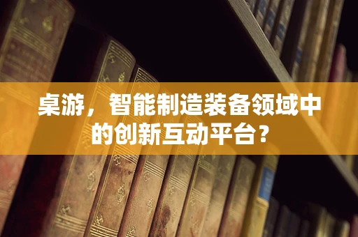 桌游，智能制造装备领域中的创新互动平台？
