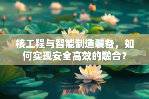 核工程与智能制造装备，如何实现安全高效的融合？