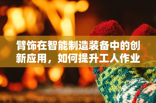 臂饰在智能制造装备中的创新应用，如何提升工人作业安全与效率？
