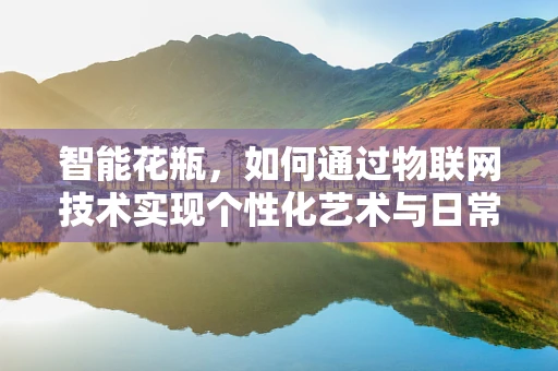 智能花瓶，如何通过物联网技术实现个性化艺术与日常生活的完美融合？