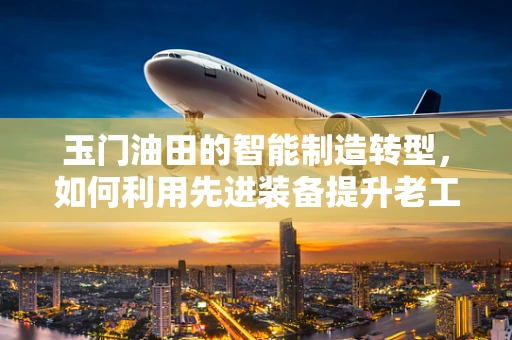 玉门油田的智能制造转型，如何利用先进装备提升老工业基地的竞争力？