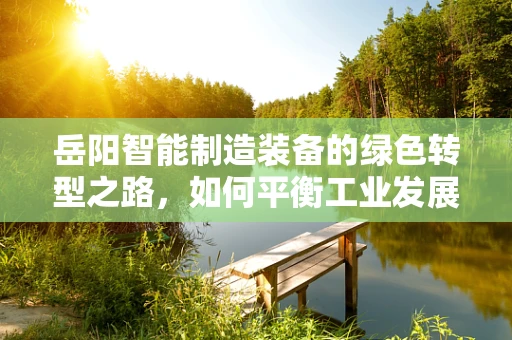 岳阳智能制造装备的绿色转型之路，如何平衡工业发展与环境保护？