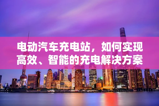 电动汽车充电站，如何实现高效、智能的充电解决方案？
