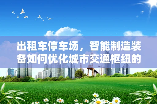 出租车停车场，智能制造装备如何优化城市交通枢纽的运营效率？