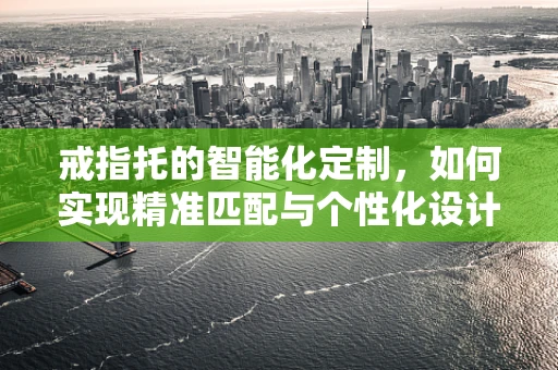 戒指托的智能化定制，如何实现精准匹配与个性化设计？
