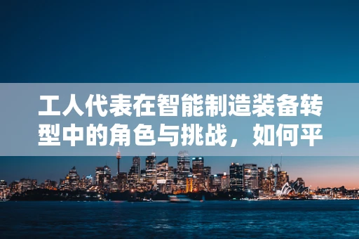 工人代表在智能制造装备转型中的角色与挑战，如何平衡技术进步与人力价值？