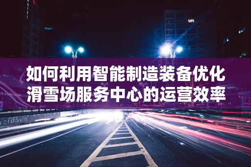 如何利用智能制造装备优化滑雪场服务中心的运营效率？