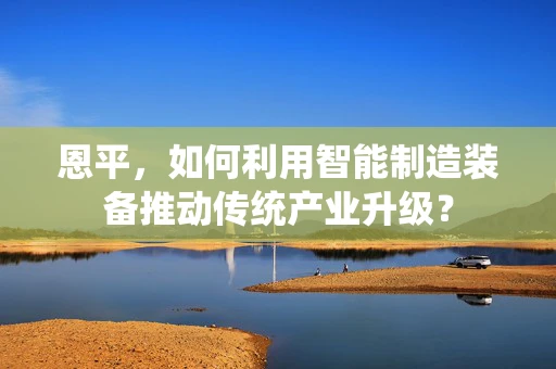 恩平，如何利用智能制造装备推动传统产业升级？