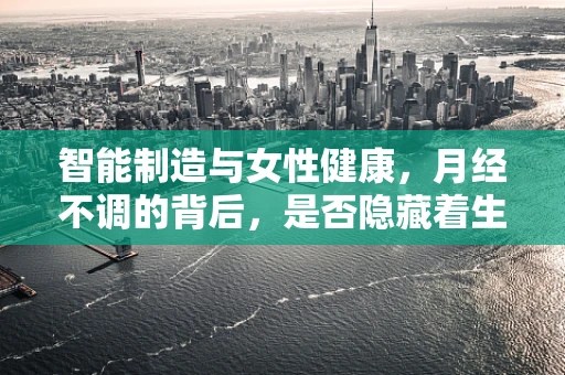 智能制造与女性健康，月经不调的背后，是否隐藏着生产线的秘密？