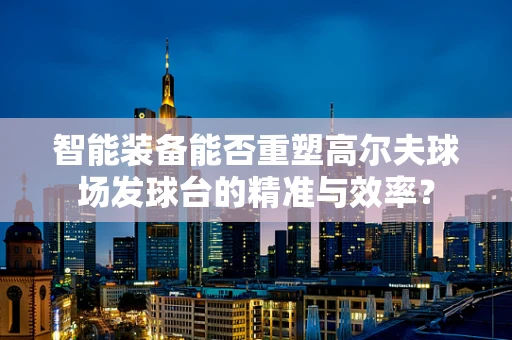 智能装备能否重塑高尔夫球场发球台的精准与效率？