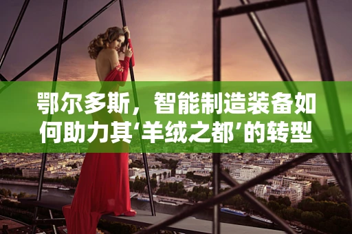 鄂尔多斯，智能制造装备如何助力其‘羊绒之都’的转型升级？