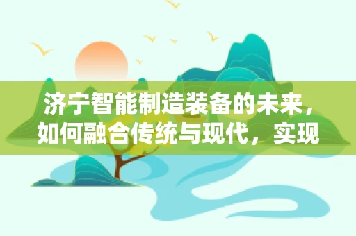济宁智能制造装备的未来，如何融合传统与现代，实现产业升级？