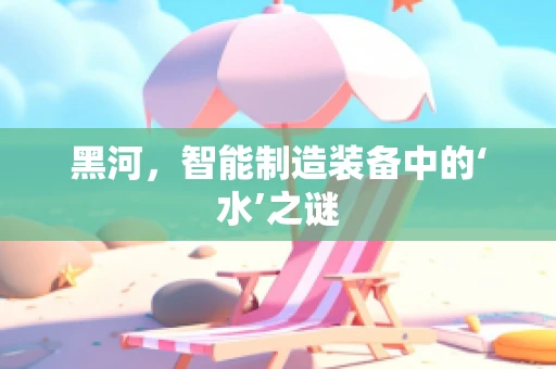 黑河，智能制造装备中的‘水’之谜