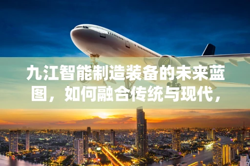 九江智能制造装备的未来蓝图，如何融合传统与现代，打造产业新生态？