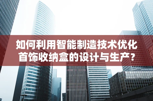 如何利用智能制造技术优化首饰收纳盒的设计与生产？