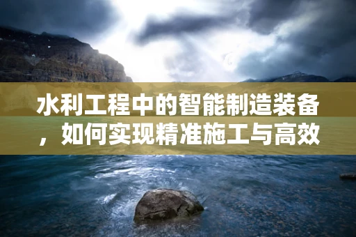 水利工程中的智能制造装备，如何实现精准施工与高效管理？