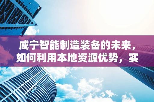 咸宁智能制造装备的未来，如何利用本地资源优势，实现产业升级？