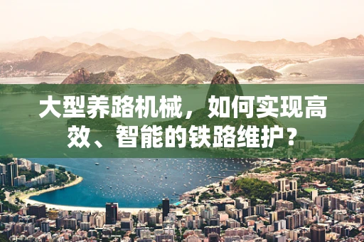 大型养路机械，如何实现高效、智能的铁路维护？