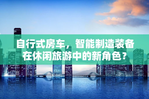 自行式房车，智能制造装备在休闲旅游中的新角色？