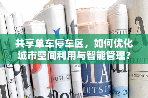 共享单车停车区，如何优化城市空间利用与智能管理？