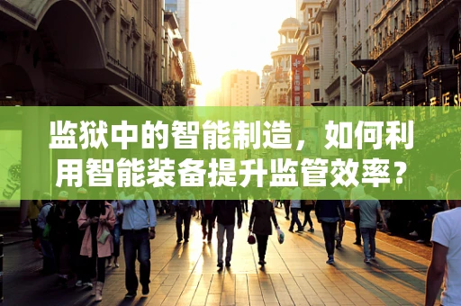 监狱中的智能制造，如何利用智能装备提升监管效率？