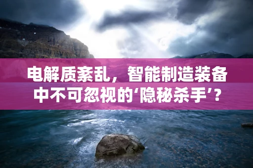 电解质紊乱，智能制造装备中不可忽视的‘隐秘杀手’？