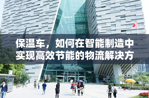 保温车，如何在智能制造中实现高效节能的物流解决方案？