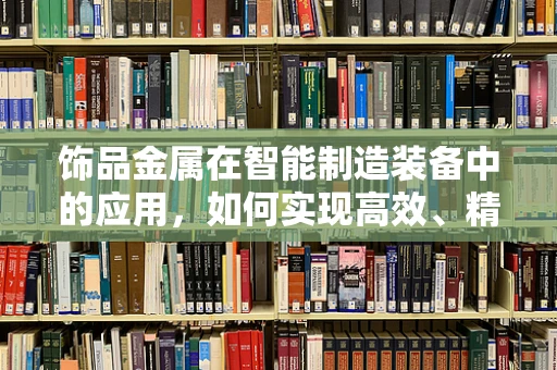 饰品金属在智能制造装备中的应用，如何实现高效、精准的制造？