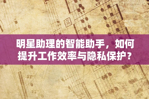 明星助理的智能助手，如何提升工作效率与隐私保护？