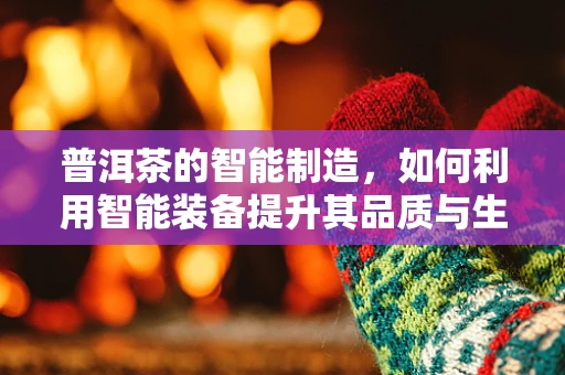 普洱茶的智能制造，如何利用智能装备提升其品质与生产效率？