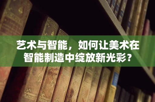 艺术与智能，如何让美术在智能制造中绽放新光彩？