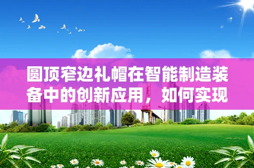 圆顶窄边礼帽在智能制造装备中的创新应用，如何实现精准定位与个性化定制？