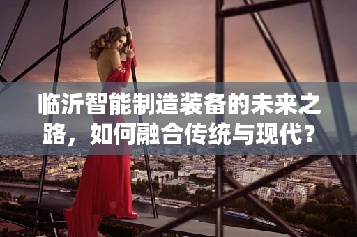 临沂智能制造装备的未来之路，如何融合传统与现代？