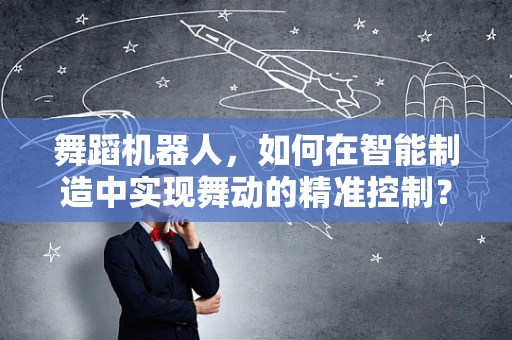 舞蹈机器人，如何在智能制造中实现舞动的精准控制？