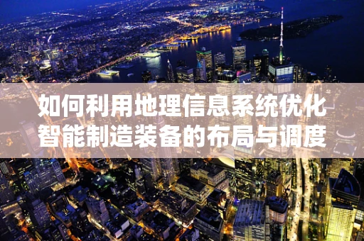 如何利用地理信息系统优化智能制造装备的布局与调度？
