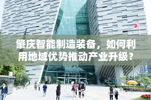 肇庆智能制造装备，如何利用地域优势推动产业升级？