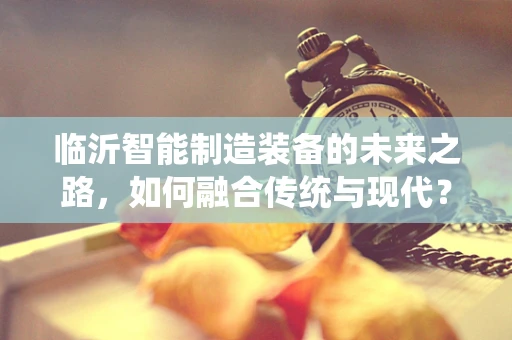 临沂智能制造装备的未来之路，如何融合传统与现代？