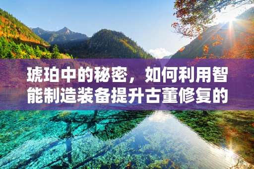 琥珀中的秘密，如何利用智能制造装备提升古董修复的精度与效率？
