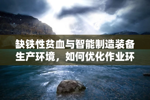 缺铁性贫血与智能制造装备生产环境，如何优化作业环境以保障员工健康？