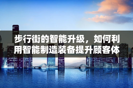 步行街的智能升级，如何利用智能制造装备提升顾客体验？