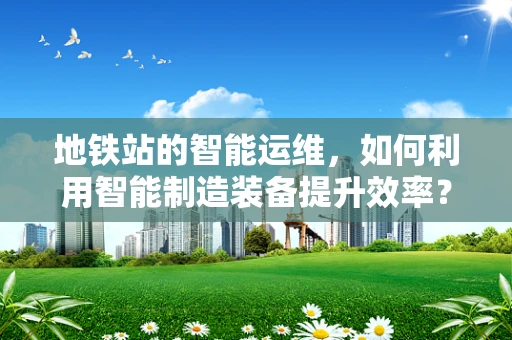 地铁站的智能运维，如何利用智能制造装备提升效率？