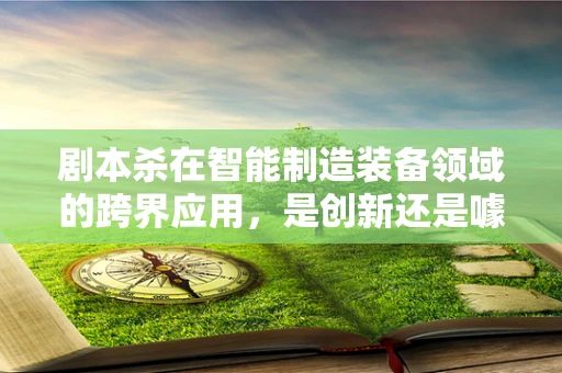 剧本杀在智能制造装备领域的跨界应用，是创新还是噱头？