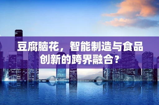 豆腐脑花，智能制造与食品创新的跨界融合？