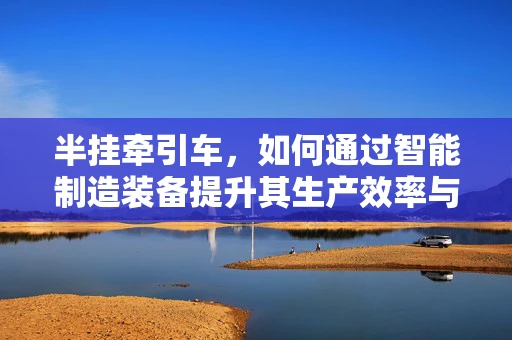 半挂牵引车，如何通过智能制造装备提升其生产效率与安全性？