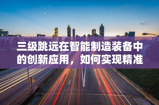 三级跳远在智能制造装备中的创新应用，如何实现精准跳跃与高效生产？