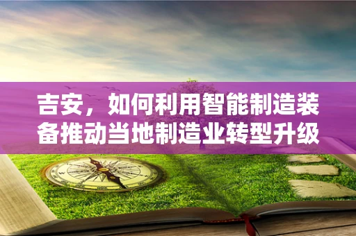 吉安，如何利用智能制造装备推动当地制造业转型升级？