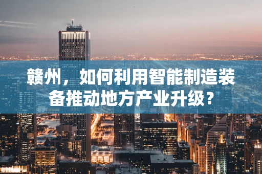 赣州，如何利用智能制造装备推动地方产业升级？