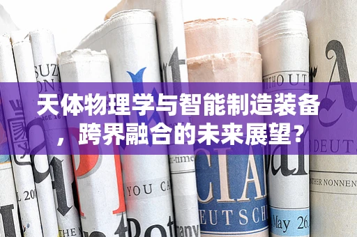 天体物理学与智能制造装备，跨界融合的未来展望？