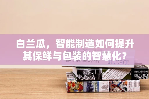 白兰瓜，智能制造如何提升其保鲜与包装的智慧化？