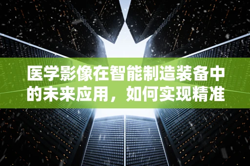 医学影像在智能制造装备中的未来应用，如何实现精准医疗的‘智’造？